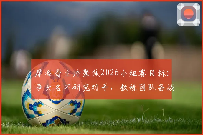摩洛哥主帅聚焦2026小组赛目标：争头名不研究对手，教练团队备战计划解析