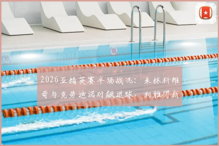 2026亚精英赛半场战况：米林科维奇与克劳迪诺对飙进球，利雅得新月1-1萨德，附半场关键数据与战术解读