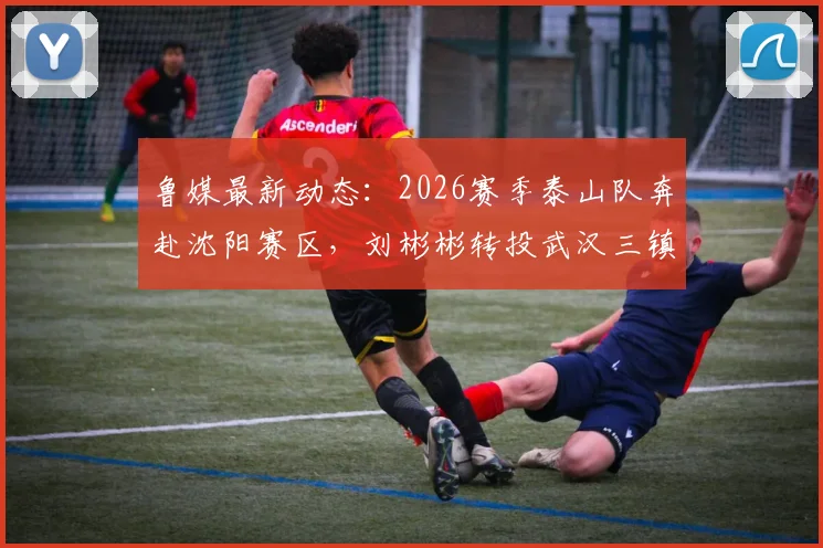 鲁媒最新动态：2026赛季泰山队奔赴沈阳赛区，刘彬彬转投武汉三镇引关注，球员流动与球队备战深度解读