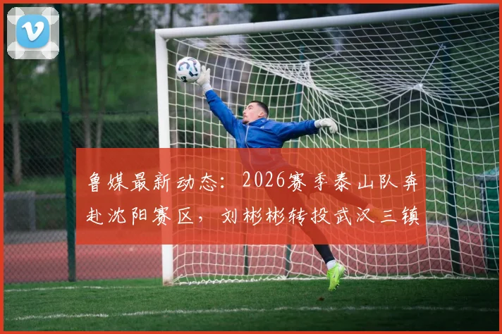 鲁媒最新动态：2026赛季泰山队奔赴沈阳赛区，刘彬彬转投武汉三镇引关注，球员流动与球队备战深度解读