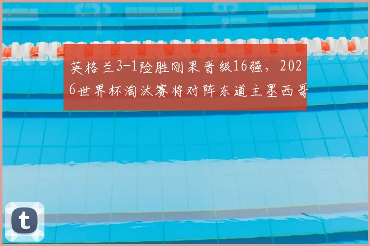 英格兰3-1险胜刚果晋级16强，2026世界杯淘汰赛将对阵东道主墨西哥，赛场详解与晋级前景分析