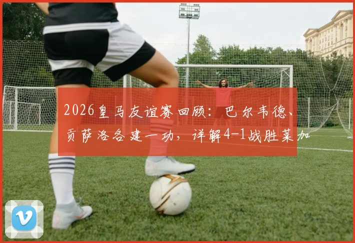 2026皇马友谊赛回顾:巴尔韦德、贡萨洛各建一功,详解4-1战胜莱加内斯全过程及战术亮点