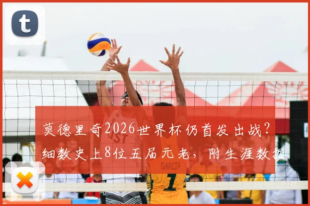 莫德里奇2026世界杯仍首发出战？细数史上8位五届元老，附生涯数据深度回顾