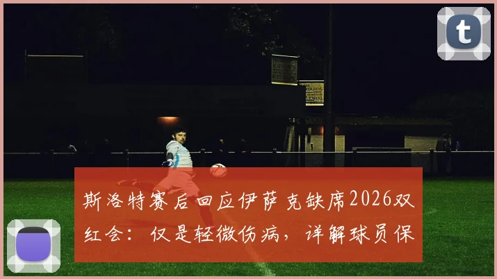 斯洛特赛后回应伊萨克缺席2026双红会：仅是轻微伤病，详解球员保护策略与伤情现状
