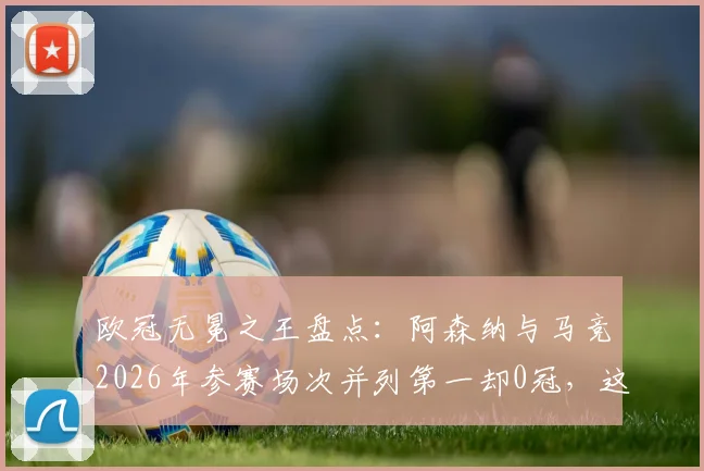 欧冠无冕之王盘点：阿森纳与马竞2026年参赛场次并列第一却0冠，这份尴尬纪录背后有哪些故事