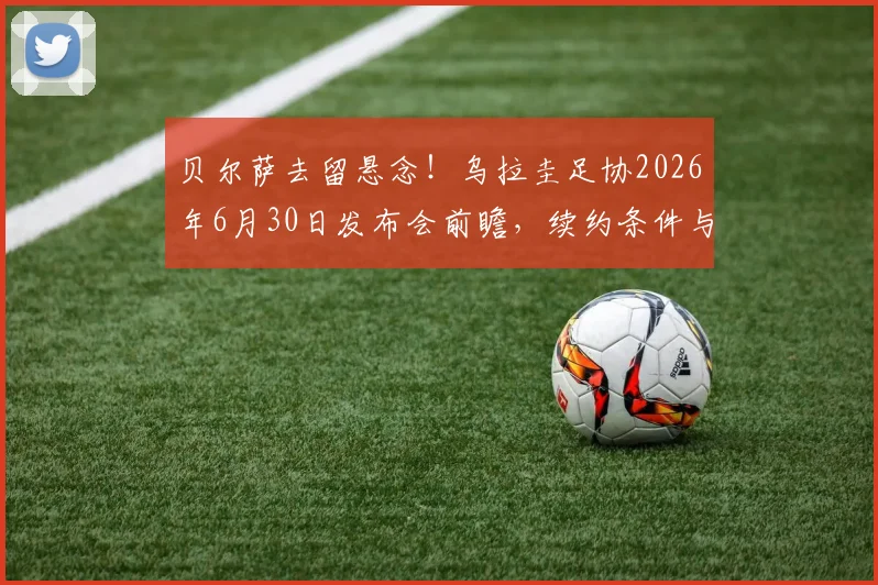 贝尔萨去留悬念！乌拉圭足协2026年6月30日发布会前瞻，续约条件与未来去向深度分析
