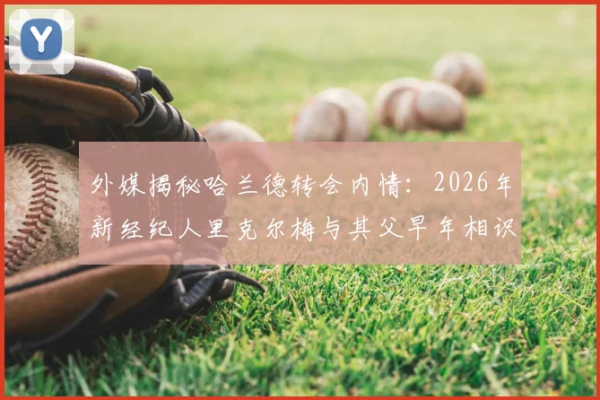 外媒揭秘哈兰德转会内情：2026年新经纪人里克尔梅与其父早年相识，已达成关键口头协议