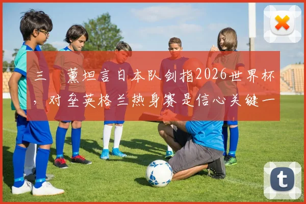 三笘薰坦言日本队剑指2026世界杯,对垒英格兰热身赛是信心关键一步