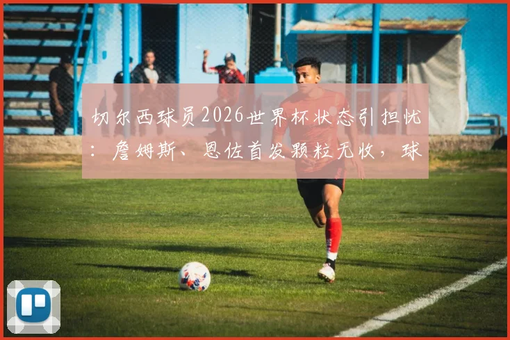 切尔西球员2026世界杯状态引担忧:詹姆斯、恩佐首发颗粒无收,球队表现低迷原因探讨
