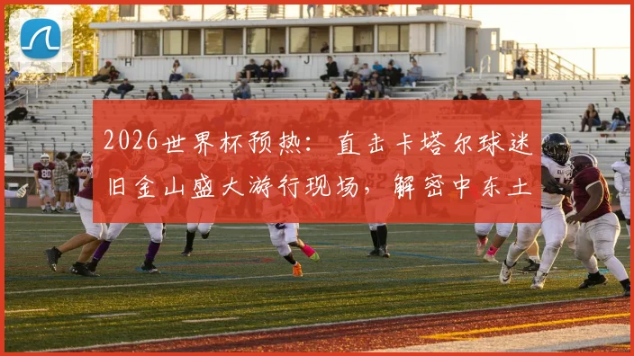 2026世界杯预热：直击卡塔尔球迷旧金山盛大游行现场，解密中东土豪球迷团的庆祝文化与惊人花费
