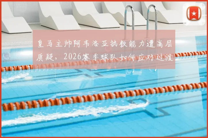 皇马主帅阿韦洛亚执教能力遭高层质疑，2026赛季球队如何应对过渡期挑战与换帅传闻？