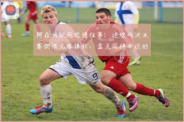 阿森纳欧冠悲情往事：连续两次决赛饮恨无缘捧杯，盘点同样命运的三大豪门，为何阿森纳最难？