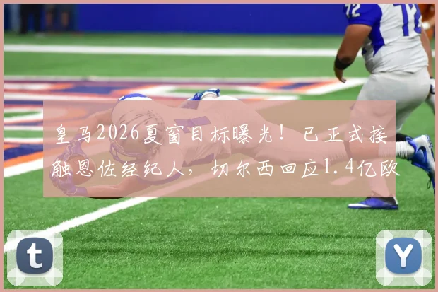 皇马2026夏窗目标曝光！已正式接触恩佐经纪人，切尔西回应1.4亿欧元天价要价，转会谈判全解析