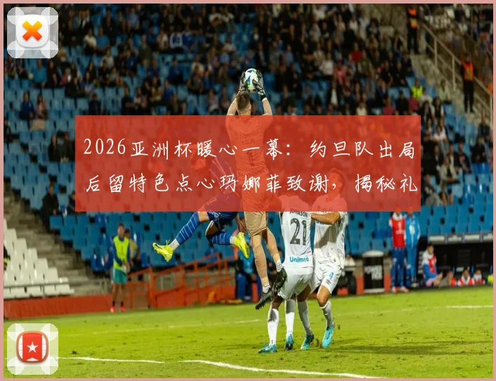 2026亚洲杯暖心一幕：约旦队出局后留特色点心玛娜菲致谢，揭秘礼貌退场背后故事