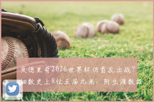 莫德里奇2026世界杯仍首发出战？细数史上8位五届元老，附生涯数据深度回顾