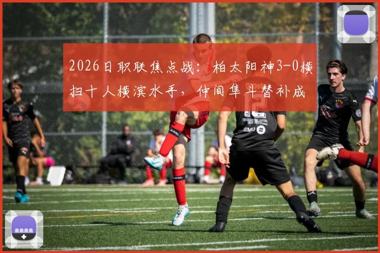 2026日职联焦点战:柏太阳神3-0横扫十人横滨水手,仲间隼斗替补成奇兵,积分榜形势生变