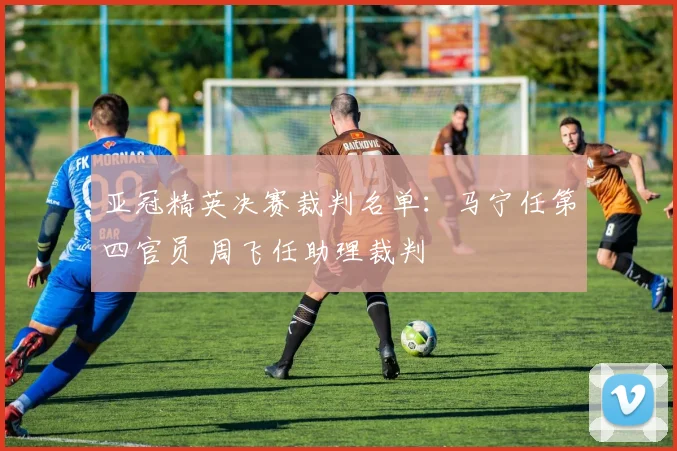 亚冠精英决赛裁判名单：马宁任第四官员 周飞任助理裁判