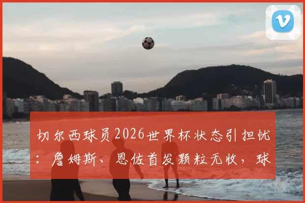 切尔西球员2026世界杯状态引担忧：詹姆斯、恩佐首发颗粒无收，球队表现低迷原因探讨