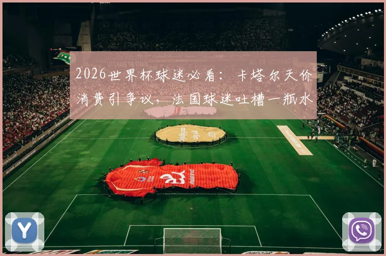 2026世界杯球迷必看:卡塔尔天价消费引争议,法国球迷吐槽一瓶水6欧元真实体验与省钱攻略