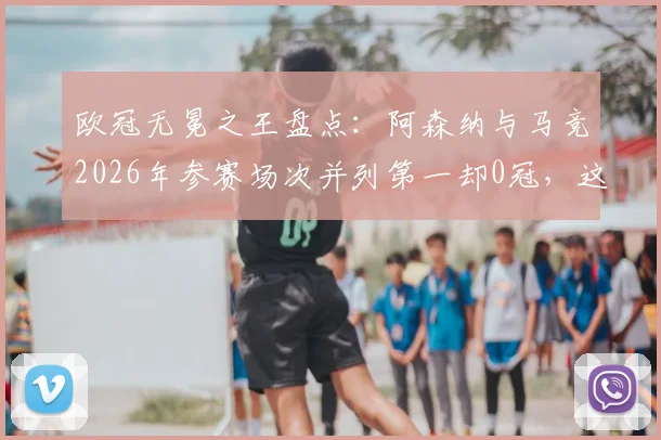 欧冠无冕之王盘点:阿森纳与马竞2026年参赛场次并列第一却0冠,这份尴尬纪录背后有哪些故事