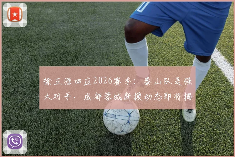 徐正源回应2026赛季：泰山队是强大对手，成都蓉城新援动态即将揭晓，球迷需做好哪些准备？