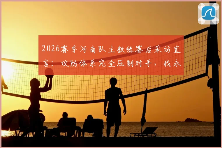 2026赛季河南队主教练赛后采访直言：攻防体系完全压制对手，我永远是河南足球最忠诚的粉丝