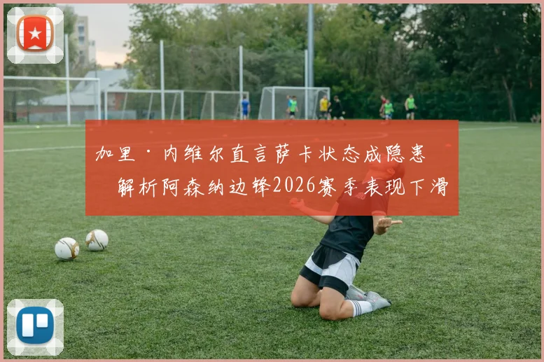 加里·内维尔直言萨卡状态成隐患：解析阿森纳边锋2026赛季表现下滑原因及球队应对策略