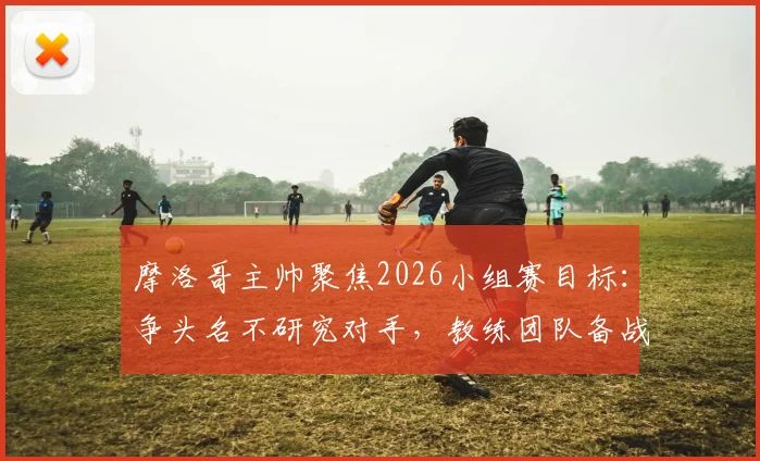摩洛哥主帅聚焦2026小组赛目标：争头名不研究对手，教练团队备战计划解析