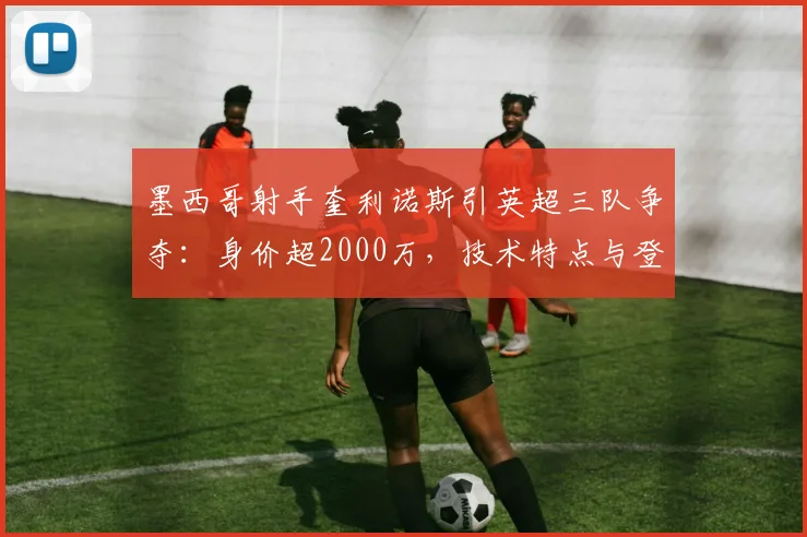 墨西哥射手奎利诺斯引英超三队争夺：身价超2000万，技术特点与登陆前景深度分析