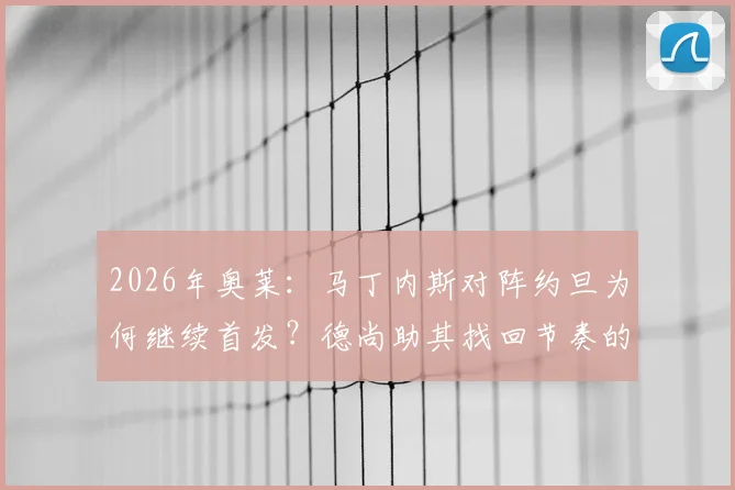 2026年奥莱：马丁内斯对阵约旦为何继续首发？德尚助其找回节奏的战术考量解析