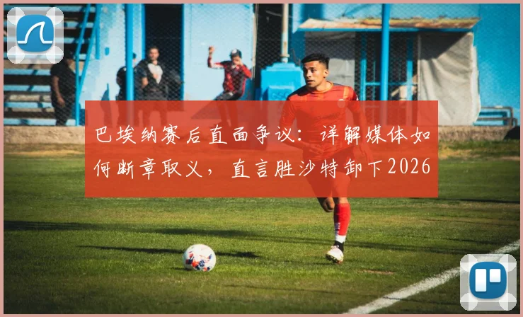 巴埃纳赛后直面争议:详解媒体如何断章取义,直言胜沙特卸下2026关键压力