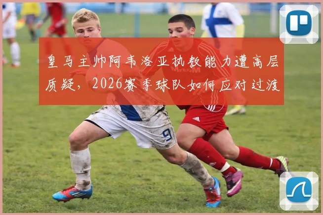 皇马主帅阿韦洛亚执教能力遭高层质疑,2026赛季球队如何应对过渡期挑战与换帅传闻?