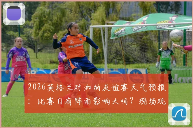 2026英格兰对加纳友谊赛天气预报:比赛日有阵雨影响大吗?现场观赛及出行攻略
