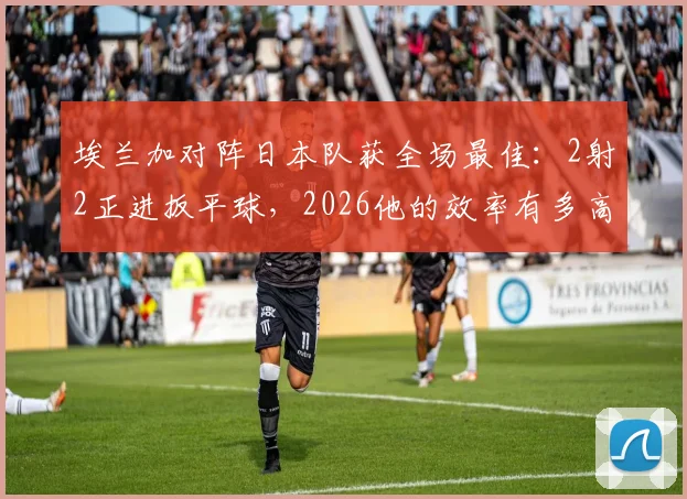 埃兰加对阵日本队获全场最佳：2射2正进扳平球，2026他的效率有多高？