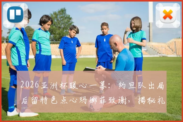 2026亚洲杯暖心一幕：约旦队出局后留特色点心玛娜菲致谢，揭秘礼貌退场背后故事