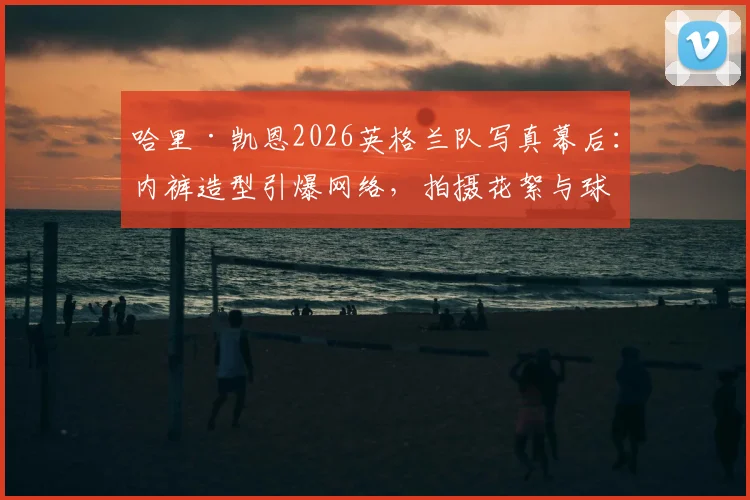 哈里·凯恩2026英格兰队写真幕后:内裤造型引爆网络,拍摄花絮与球迷热议全解析