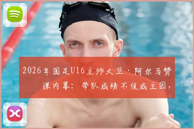 2026年国足U16主帅大卫·阿尔马赞下课内幕：带队成绩不佳成主因，新教练人选引关注