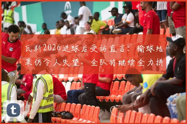 瓦科2026进球后受访直言:输球结果仍令人失望,全队将继续全力拼搏