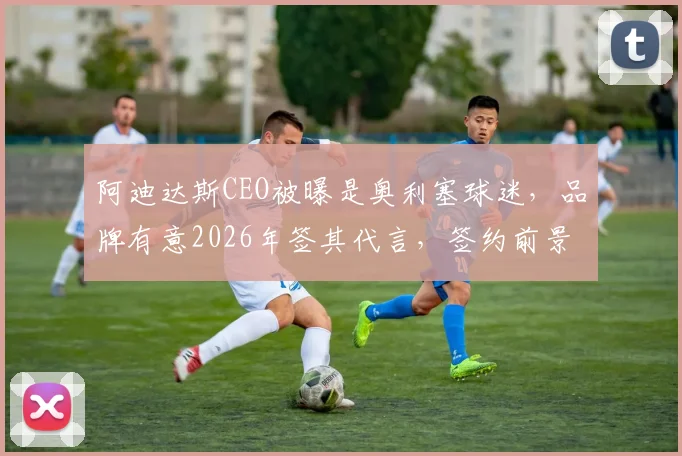 阿迪达斯CEO被曝是奥利塞球迷，品牌有意2026年签其代言，签约前景与分析