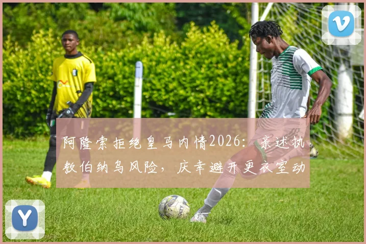 阿隆索拒绝皇马内情2026：亲述执教伯纳乌风险，庆幸避开更衣室动荡旋涡