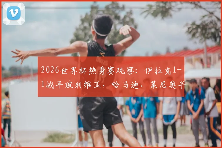 2026世界杯热身赛观察：伊拉克1-1战平玻利维亚，哈马迪、莱尼奥半场破门全回顾