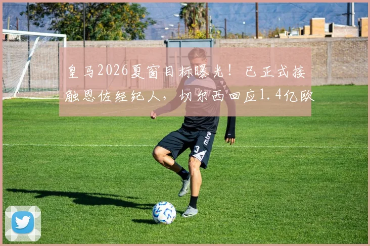 皇马2026夏窗目标曝光！已正式接触恩佐经纪人，切尔西回应1.4亿欧元天价要价，转会谈判全解析