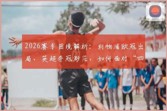 2026赛季困境解析：利物浦欧冠出局、英超夺冠渺茫，如何面对“四大皆空”的现实与未来