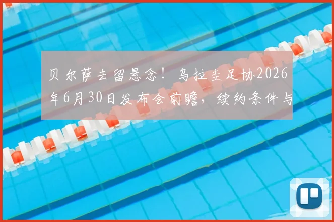 贝尔萨去留悬念！乌拉圭足协2026年6月30日发布会前瞻，续约条件与未来去向深度分析
