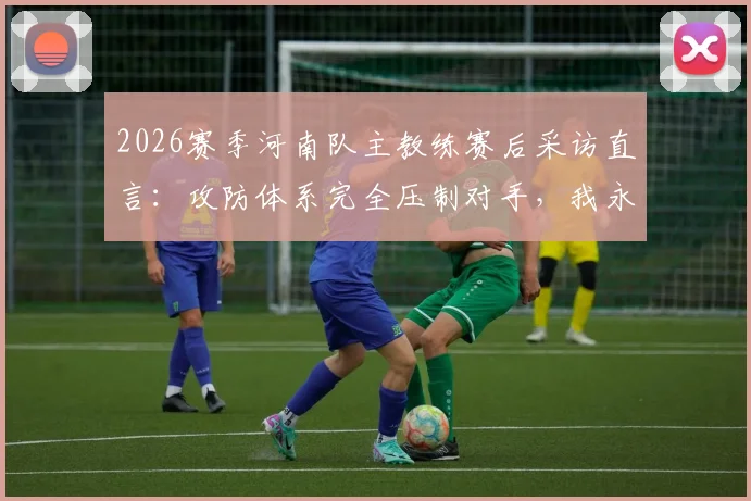 2026赛季河南队主教练赛后采访直言:攻防体系完全压制对手,我永远是河南足球最忠诚的粉丝