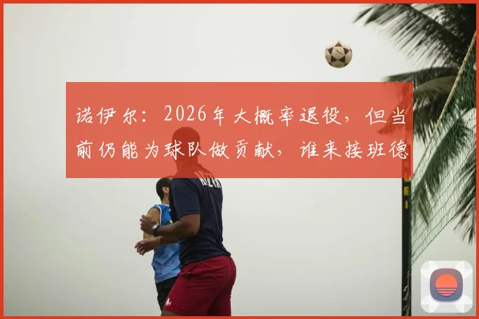 诺伊尔：2026年大概率退役，但当前仍能为球队做贡献，谁来接班德国门神位置？