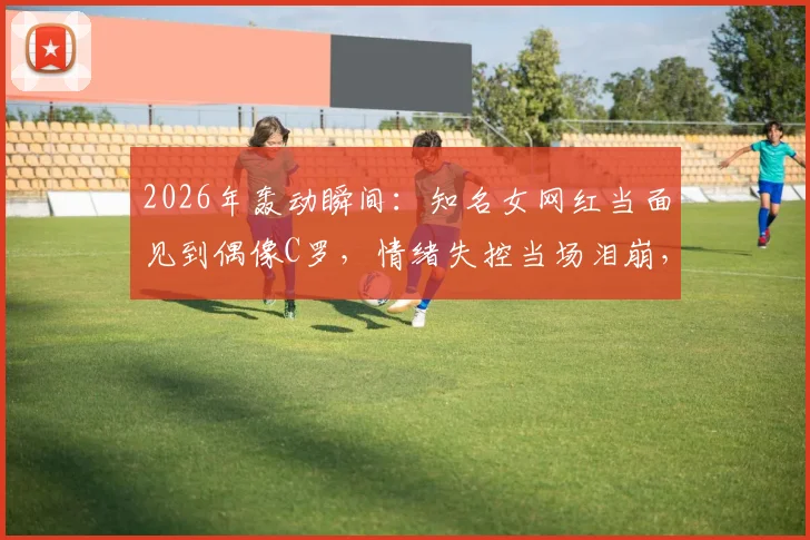 2026年轰动瞬间：知名女网红当面见到偶像C罗，情绪失控当场泪崩，真爱粉的极致反应