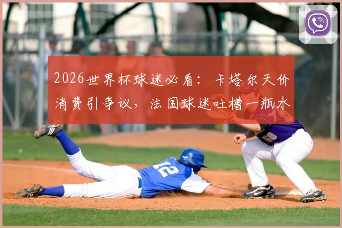2026世界杯球迷必看：卡塔尔天价消费引争议，法国球迷吐槽一瓶水6欧元真实体验与省钱攻略
