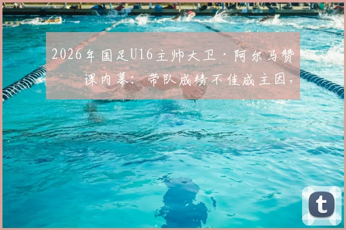 2026年国足U16主帅大卫·阿尔马赞下课内幕：带队成绩不佳成主因，新教练人选引关注