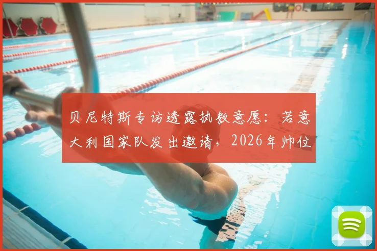 贝尼特斯专访透露执教意愿：若意大利国家队发出邀请，2026年帅位归属引遐想
